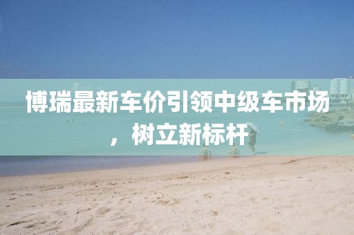 博瑞最新车价引领中级车市场，树立新标杆