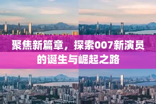 聚焦新篇章，探索007新演员的诞生与崛起之路