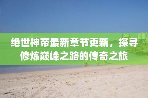 绝世神帝最新章节更新，探寻修炼巅峰之路的传奇之旅