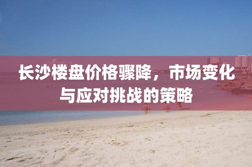 长沙楼盘价格骤降，市场变化与应对挑战的策略