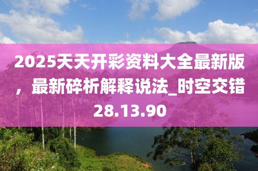 2025天天开彩资料大全最新版，最新碎析解释说法_时空交错28.13.90