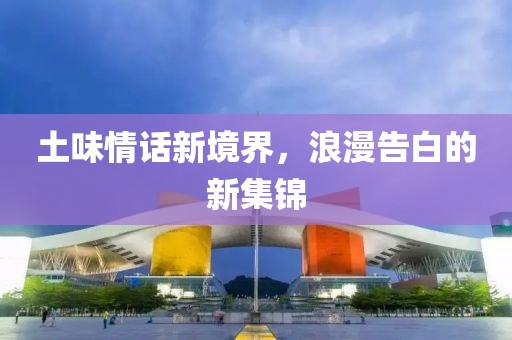 土味情话新境界，浪漫告白的新集锦