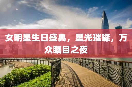 女明星生日盛典，星光璀璨，万众瞩目之夜