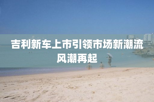 吉利新车上市引领市场新潮流风潮再起