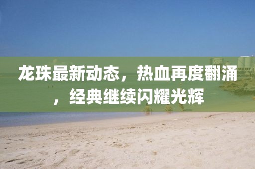 龙珠最新动态，热血再度翻涌，经典继续闪耀光辉