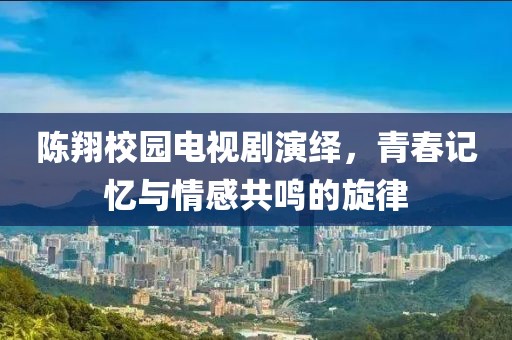 陈翔校园电视剧演绎，青春记忆与情感共鸣的旋律