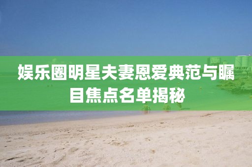 娱乐圈明星夫妻恩爱典范与瞩目焦点名单揭秘