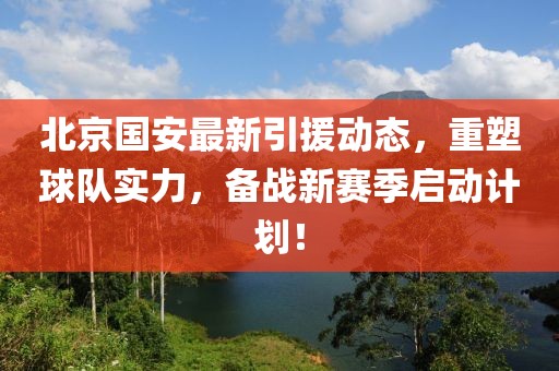 北京国安最新引援动态，重塑球队实力，备战新赛季启动计划！