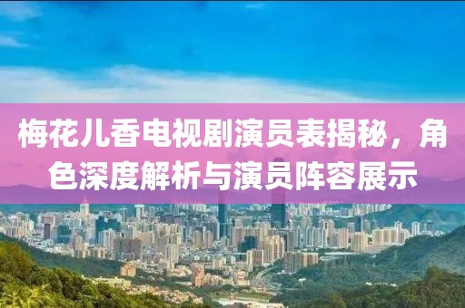 梅花儿香电视剧演员表揭秘，角色深度解析与演员阵容展示