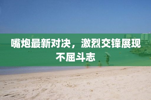 嘴炮最新对决，激烈交锋展现不屈斗志