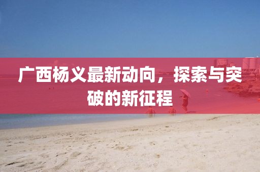 广西杨义最新动向，探索与突破的新征程
