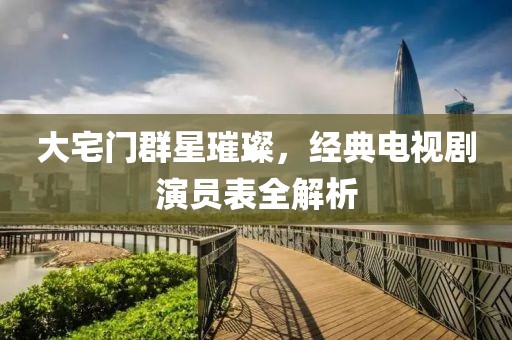 大宅门群星璀璨，经典电视剧演员表全解析