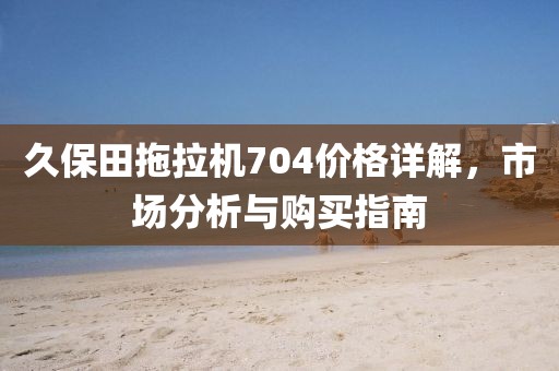 久保田拖拉机704价格详解，市场分析与购买指南