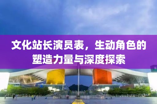 文化站长演员表，生动角色的塑造力量与深度探索