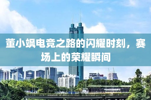 董小飒电竞之路的闪耀时刻，赛场上的荣耀瞬间