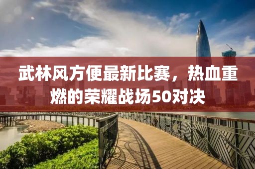 武林风方便最新比赛，热血重燃的荣耀战场50对决