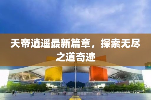 天帝逍遥最新篇章，探索无尽之道奇迹