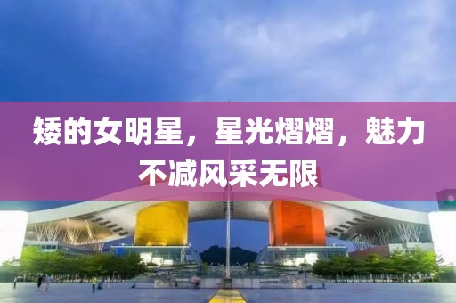 矮的女明星，星光熠熠，魅力不减风采无限