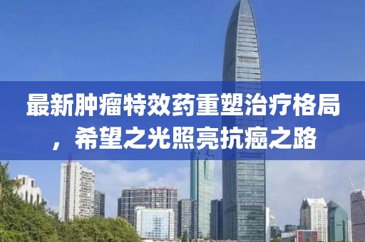 最新肿瘤特效药重塑治疗格局，希望之光照亮抗癌之路