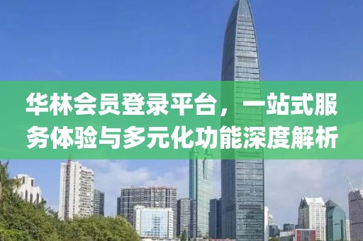 华林会员登录平台，一站式服务体验与多元化功能深度解析