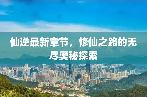 仙逆最新章节，修仙之路的无尽奥秘探索