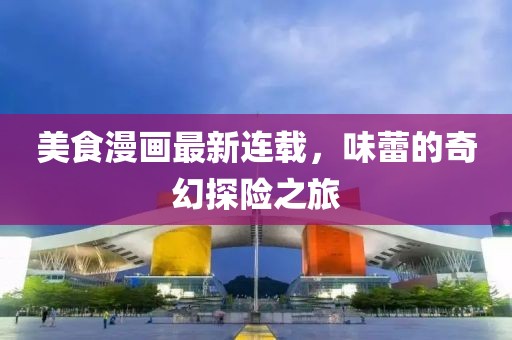 美食漫画最新连载，味蕾的奇幻探险之旅