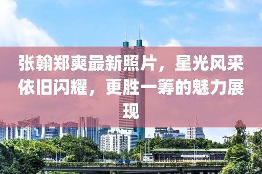 张翰郑爽最新照片，星光风采依旧闪耀，更胜一筹的魅力展现