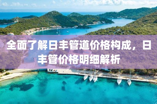 全面了解日丰管道价格构成，日丰管价格明细解析
