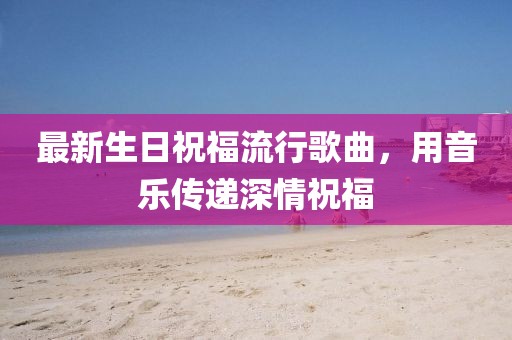 最新生日祝福流行歌曲，用音乐传递深情祝福