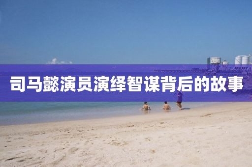 司马懿演员演绎智谋背后的故事