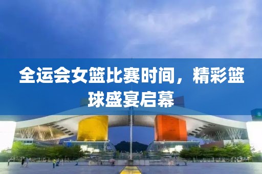 全运会女篮比赛时间，精彩篮球盛宴启幕