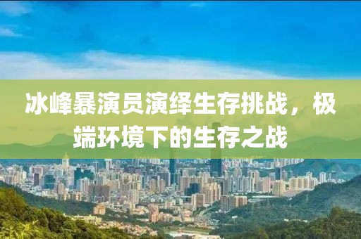 冰峰暴演员演绎生存挑战，极端环境下的生存之战