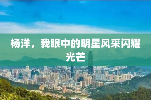 杨洋，我眼中的明星风采闪耀光芒