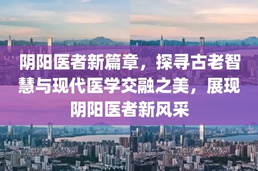 阴阳医者新篇章，探寻古老智慧与现代医学交融之美，展现阴阳医者新风采