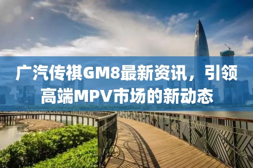 广汽传祺GM8最新资讯，引领高端MPV市场的新动态