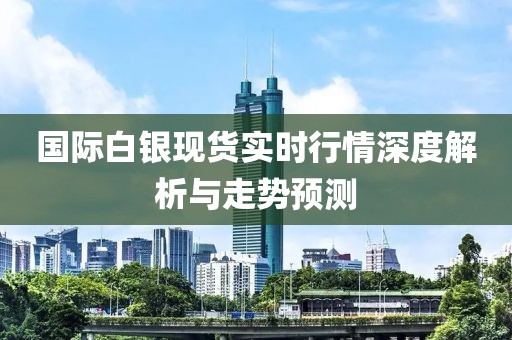 国际白银现货实时行情深度解析与走势预测
