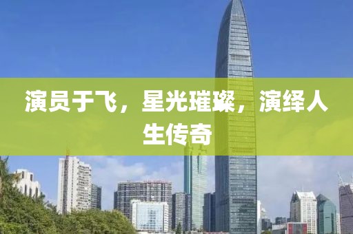 演员于飞，星光璀璨，演绎人生传奇