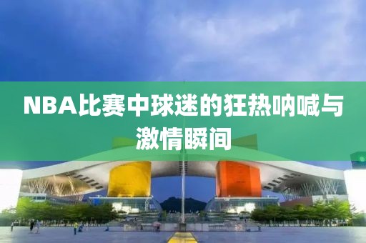 NBA比赛中球迷的狂热呐喊与激情瞬间