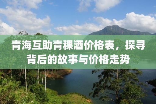 青海互助青稞酒价格表，探寻背后的故事与价格走势