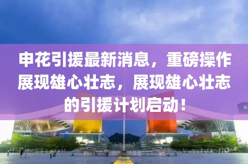 申花引援最新消息，重磅操作展现雄心壮志，展现雄心壮志的引援计划启动！