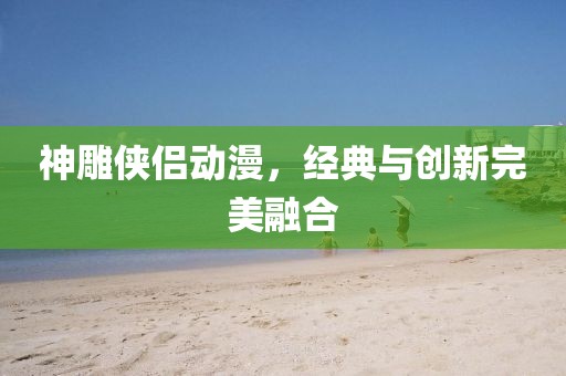 神雕侠侣动漫，经典与创新完美融合