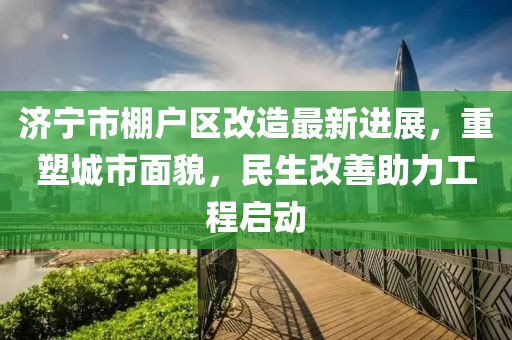 济宁市棚户区改造最新进展，重塑城市面貌，民生改善助力工程启动