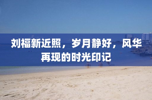 刘福新近照，岁月静好，风华再现的时光印记