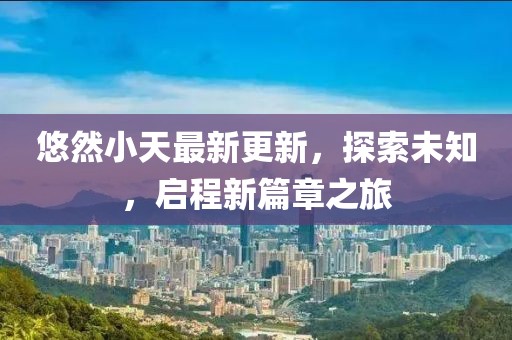 悠然小天最新更新，探索未知，启程新篇章之旅
