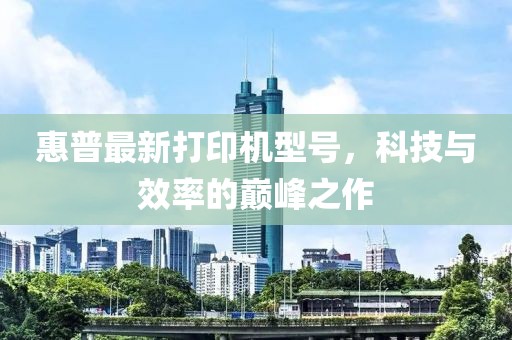 惠普最新打印机型号，科技与效率的巅峰之作