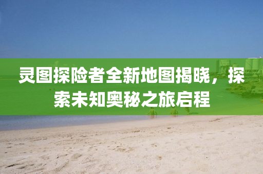 灵图探险者全新地图揭晓，探索未知奥秘之旅启程