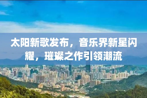 太阳新歌发布，音乐界新星闪耀，璀璨之作引领潮流