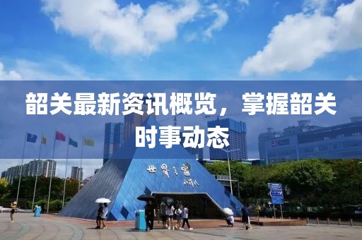 韶关最新资讯概览，掌握韶关时事动态