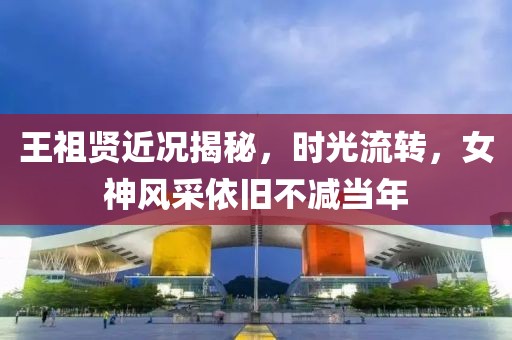 王祖贤近况揭秘，时光流转，女神风采依旧不减当年
