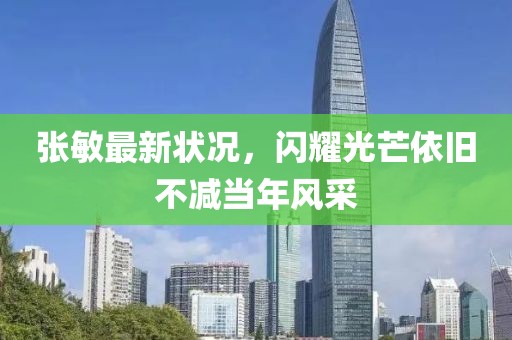 张敏最新状况，闪耀光芒依旧不减当年风采